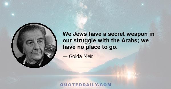 We Jews have a secret weapon in our struggle with the Arabs; we have no place to go.