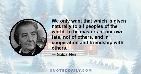 We only want that which is given naturally to all peoples of the world, to be masters of our own fate, not of others, and in cooperation and friendship with others.