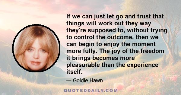 If we can just let go and trust that things will work out they way they're supposed to, without trying to control the outcome, then we can begin to enjoy the moment more fully. The joy of the freedom it brings becomes