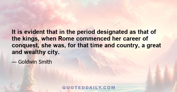 It is evident that in the period designated as that of the kings, when Rome commenced her career of conquest, she was, for that time and country, a great and wealthy city.