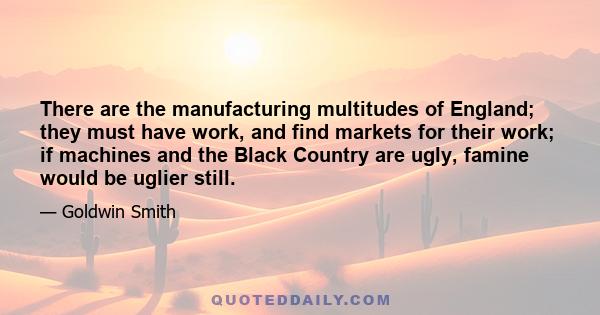 There are the manufacturing multitudes of England; they must have work, and find markets for their work; if machines and the Black Country are ugly, famine would be uglier still.