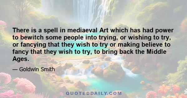 There is a spell in mediaeval Art which has had power to bewitch some people into trying, or wishing to try, or fancying that they wish to try or making believe to fancy that they wish to try, to bring back the Middle