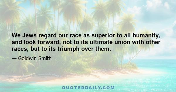 We Jews regard our race as superior to all humanity, and look forward, not to its ultimate union with other races, but to its triumph over them.