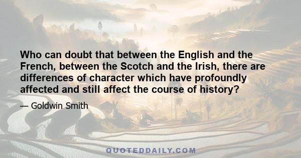 Who can doubt that between the English and the French, between the Scotch and the Irish, there are differences of character which have profoundly affected and still affect the course of history?