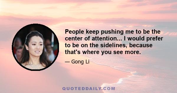 People keep pushing me to be the center of attention... I would prefer to be on the sidelines, because that's where you see more.