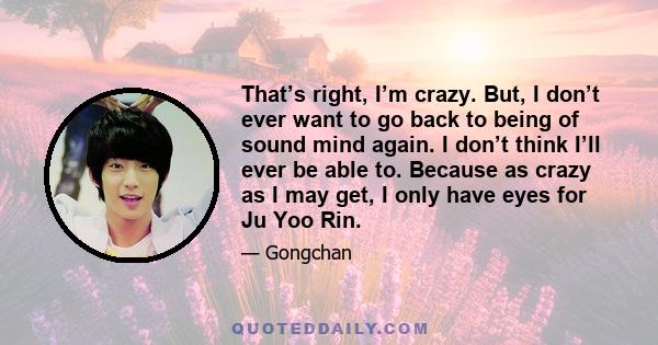 That’s right, I’m crazy. But, I don’t ever want to go back to being of sound mind again. I don’t think I’ll ever be able to. Because as crazy as I may get, I only have eyes for Ju Yoo Rin.