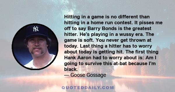 Hitting in a game is no different than hitting in a home run contest. It pisses me off to say Barry Bonds is the greatest hitter. He's playing in a wussy era. The game is soft. You never get thrown at today. Last thing