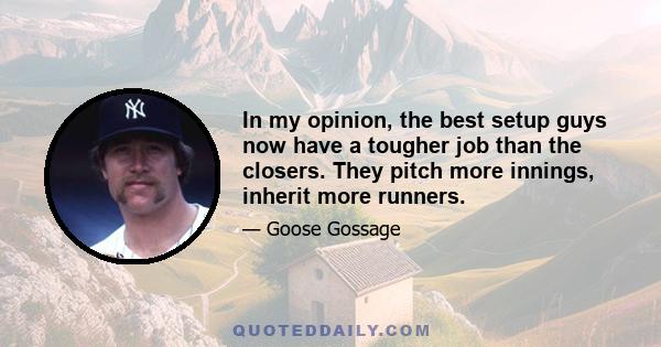 In my opinion, the best setup guys now have a tougher job than the closers. They pitch more innings, inherit more runners.