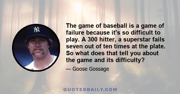 The game of baseball is a game of failure because it's so difficult to play. A 300 hitter, a superstar fails seven out of ten times at the plate. So what does that tell you about the game and its difficulty?