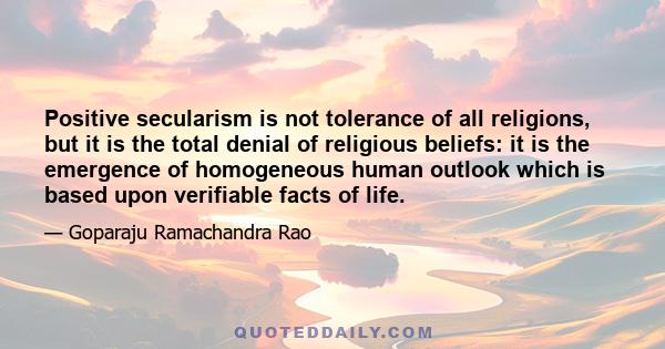 Positive secularism is not tolerance of all religions, but it is the total denial of religious beliefs: it is the emergence of homogeneous human outlook which is based upon verifiable facts of life.