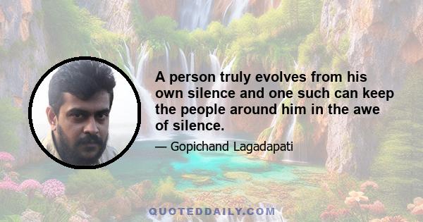 A person truly evolves from his own silence and one such can keep the people around him in the awe of silence.