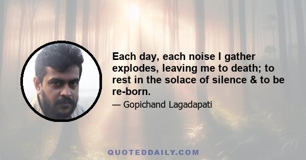 Each day, each noise I gather explodes, leaving me to death; to rest in the solace of silence & to be re-born.