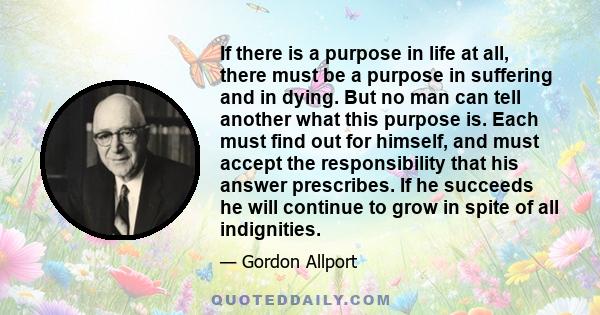 If there is a purpose in life at all, there must be a purpose in suffering and in dying. But no man can tell another what this purpose is. Each must find out for himself, and must accept the responsibility that his