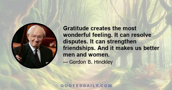 Gratitude creates the most wonderful feeling. It can resolve disputes. It can strengthen friendships. And it makes us better men and women.