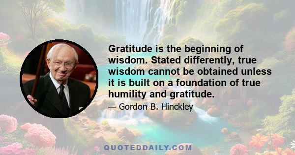 Gratitude is the beginning of wisdom. Stated differently, true wisdom cannot be obtained unless it is built on a foundation of true humility and gratitude.