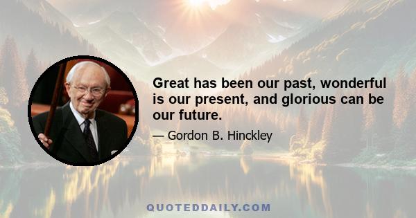 Great has been our past, wonderful is our present, and glorious can be our future.