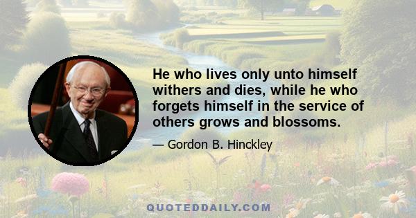 He who lives only unto himself withers and dies, while he who forgets himself in the service of others grows and blossoms.