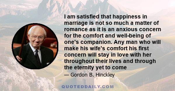 I am satisfied that happiness in marriage is not so much a matter of romance as it is an anxious concern for the comfort and well-being of one's companion. Any man who will make his wife's comfort his first concern will 