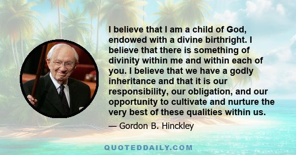 I believe that I am a child of God, endowed with a divine birthright. I believe that there is something of divinity within me and within each of you. I believe that we have a godly inheritance and that it is our