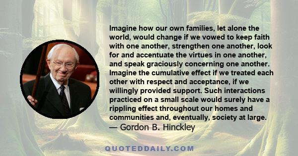 Imagine how our own families, let alone the world, would change if we vowed to keep faith with one another, strengthen one another, look for and accentuate the virtues in one another, and speak graciously concerning one 