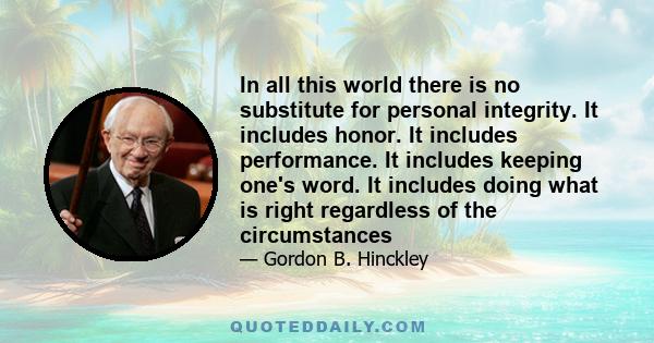 In all this world there is no substitute for personal integrity. It includes honor. It includes performance. It includes keeping one's word. It includes doing what is right regardless of the circumstances