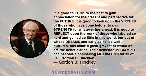 It is good to LOOK to the past to gain appreciation for the present and perspective for the FUTURE. It is good to look upon the VIRTUES of those who have gone before; to gain STRENGTH for whatever lies ahead. It is good 