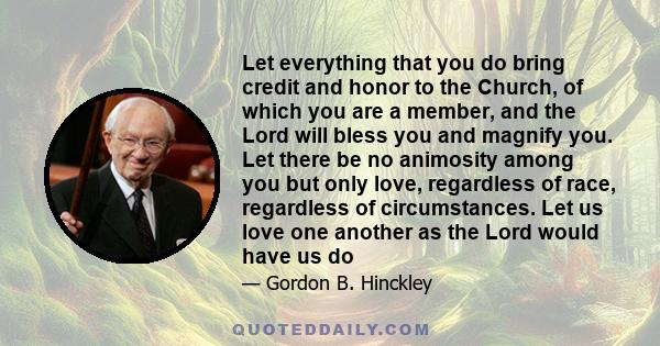 Let everything that you do bring credit and honor to the Church, of which you are a member, and the Lord will bless you and magnify you. Let there be no animosity among you but only love, regardless of race, regardless