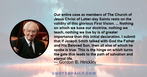 Our entire case as members of The Church of Jesus Christ of Latter-day Saints rests on the validity of this glorious First Vision. ... Nothing on which we base our doctrine, nothing we teach, nothing we live by is of