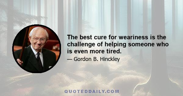 The best cure for weariness is the challenge of helping someone who is even more tired.