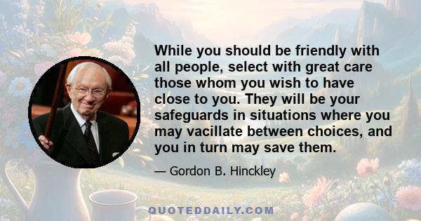 While you should be friendly with all people, select with great care those whom you wish to have close to you. They will be your safeguards in situations where you may vacillate between choices, and you in turn may save 