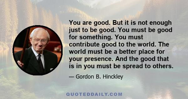 You are good. But it is not enough just to be good. You must be good for something. You must contribute good to the world. The world must be a better place for your presence. And the good that is in you must be spread