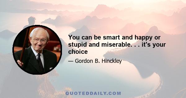 You can be smart and happy or stupid and miserable. . . it's your choice