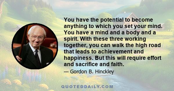 You have the potential to become anything to which you set your mind. You have a mind and a body and a spirit. With these three working together, you can walk the high road that leads to achievement and happiness. But