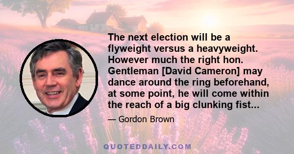 The next election will be a flyweight versus a heavyweight. However much the right hon. Gentleman [David Cameron] may dance around the ring beforehand, at some point, he will come within the reach of a big clunking