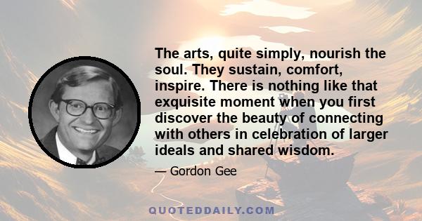 The arts, quite simply, nourish the soul. They sustain, comfort, inspire. There is nothing like that exquisite moment when you first discover the beauty of connecting with others in celebration of larger ideals and