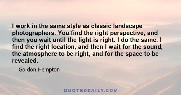 I work in the same style as classic landscape photographers. You find the right perspective, and then you wait until the light is right. I do the same. I find the right location, and then I wait for the sound, the