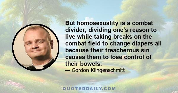 But homosexuality is a combat divider, dividing one's reason to live while taking breaks on the combat field to change diapers all because their treacherous sin causes them to lose control of their bowels.