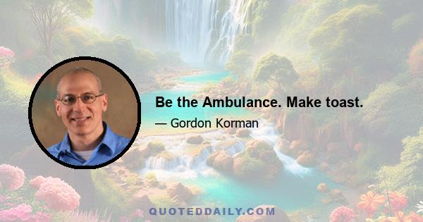 Be the Ambulance. Make toast.