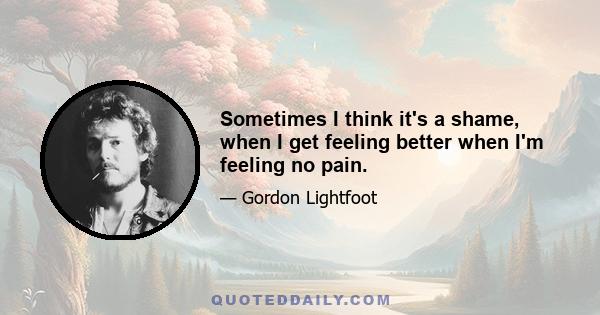 Sometimes I think it's a shame, when I get feeling better when I'm feeling no pain.