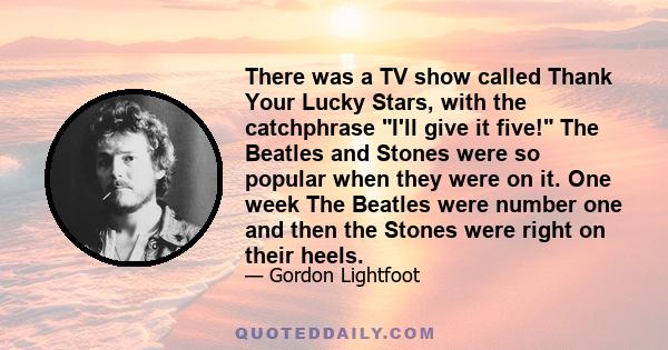 There was a TV show called Thank Your Lucky Stars, with the catchphrase I'll give it five! The Beatles and Stones were so popular when they were on it. One week The Beatles were number one and then the Stones were right 