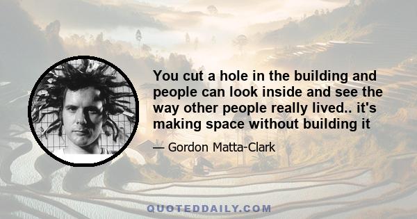 You cut a hole in the building and people can look inside and see the way other people really lived.. it's making space without building it