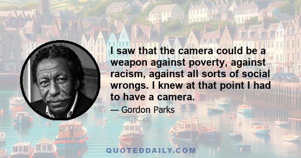 I saw that the camera could be a weapon against poverty, against racism, against all sorts of social wrongs. I knew at that point I had to have a camera.