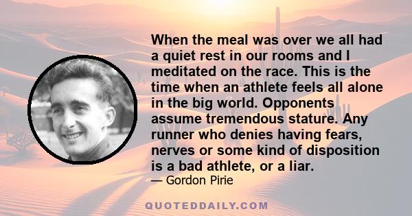 When the meal was over we all had a quiet rest in our rooms and I meditated on the race. This is the time when an athlete feels all alone in the big world. Opponents assume tremendous stature. Any runner who denies