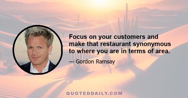 Focus on your customers and make that restaurant synonymous to where you are in terms of area.