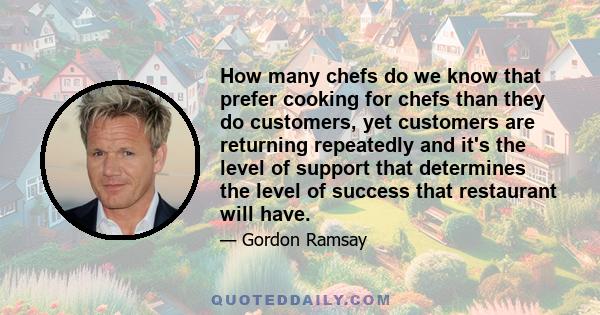 How many chefs do we know that prefer cooking for chefs than they do customers, yet customers are returning repeatedly and it's the level of support that determines the level of success that restaurant will have.