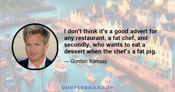 I don't think it's a good advert for any restaurant, a fat chef, and secondly, who wants to eat a dessert when the chef's a fat pig.