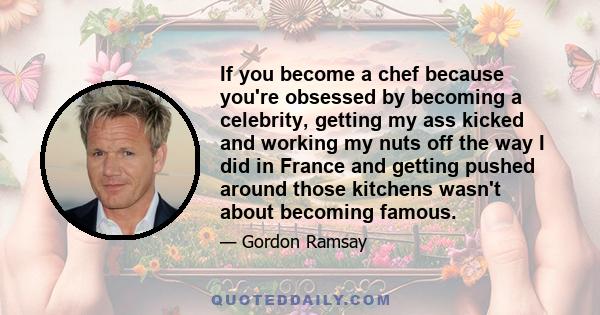 If you become a chef because you're obsessed by becoming a celebrity, getting my ass kicked and working my nuts off the way I did in France and getting pushed around those kitchens wasn't about becoming famous.