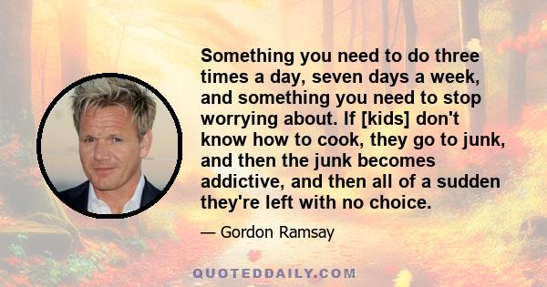 Something you need to do three times a day, seven days a week, and something you need to stop worrying about. If [kids] don't know how to cook, they go to junk, and then the junk becomes addictive, and then all of a