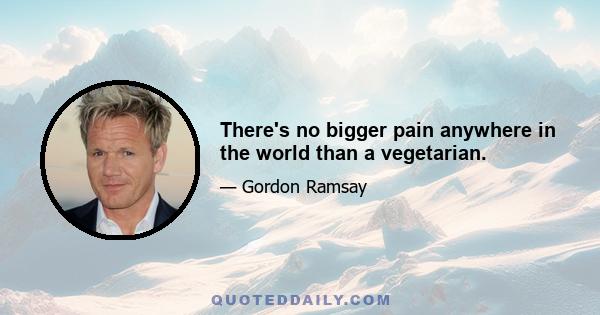 There's no bigger pain anywhere in the world than a vegetarian.