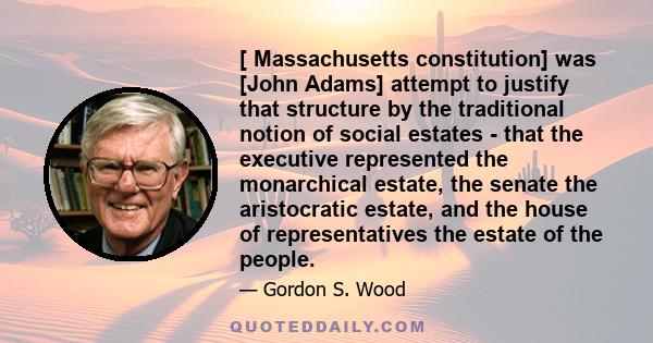 [ Massachusetts constitution] was [John Adams] attempt to justify that structure by the traditional notion of social estates - that the executive represented the monarchical estate, the senate the aristocratic estate,